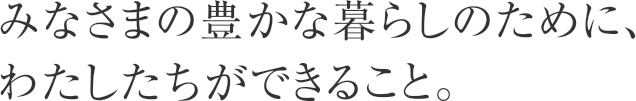 みなさまの豊かな暮らしのために、わたしたちができること。