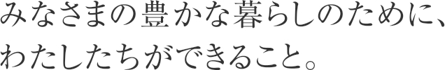 みなさまの豊かな暮らしのために、わたしたちができること。